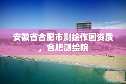 安徽省合肥市测绘作图资质，合肥测绘院