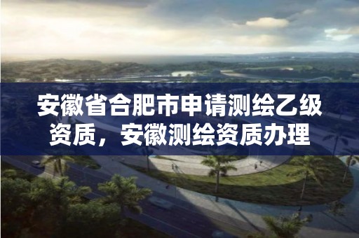 安徽省合肥市申请测绘乙级资质，安徽测绘资质办理