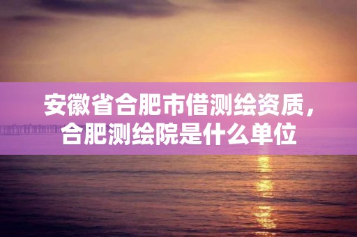 安徽省合肥市借测绘资质，合肥测绘院是什么单位