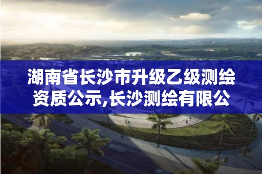 湖南省长沙市升级乙级测绘资质公示,长沙测绘有限公司