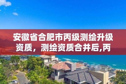 安徽省合肥市丙级测绘升级资质，测绘资质合并后,丙级测绘资质怎么办