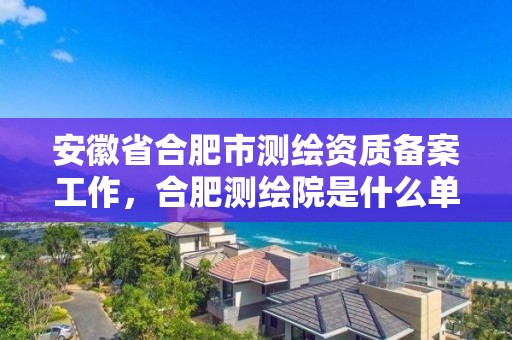 安徽省合肥市测绘资质备案工作，合肥测绘院是什么单位