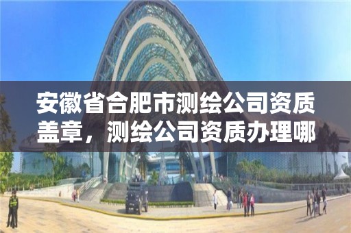 安徽省合肥市测绘公司资质盖章，测绘公司资质办理哪个部门办理