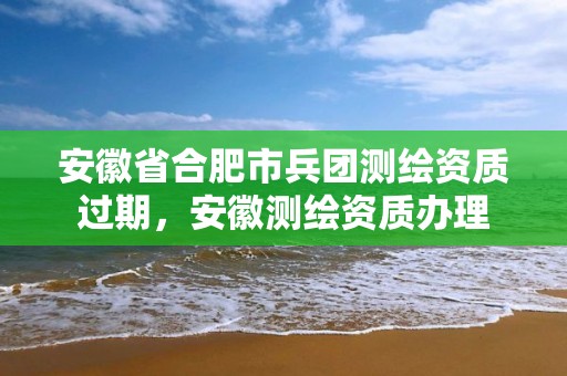 安徽省合肥市兵团测绘资质过期，安徽测绘资质办理