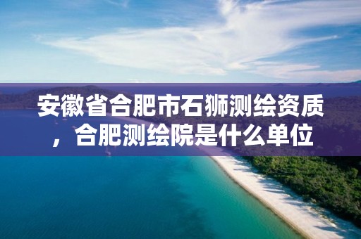 安徽省合肥市石狮测绘资质，合肥测绘院是什么单位