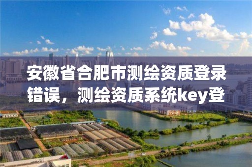 安徽省合肥市测绘资质登录错误，测绘资质系统key登录