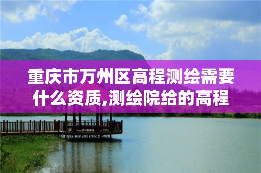 重庆市万州区高程测绘需要什么资质,测绘院给的高程控制点是什么