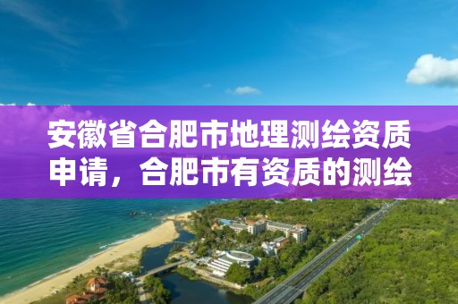 安徽省合肥市地理测绘资质申请，合肥市有资质的测绘公司