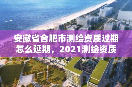 安徽省合肥市测绘资质过期怎么延期，2021测绘资质续期