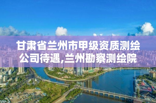 甘肃省兰州市甲级资质测绘公司待遇,兰州勘察测绘院招聘