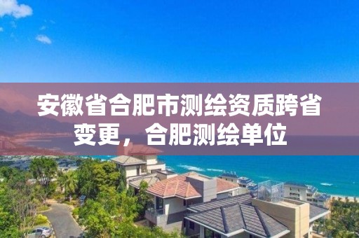 安徽省合肥市测绘资质跨省变更，合肥测绘单位