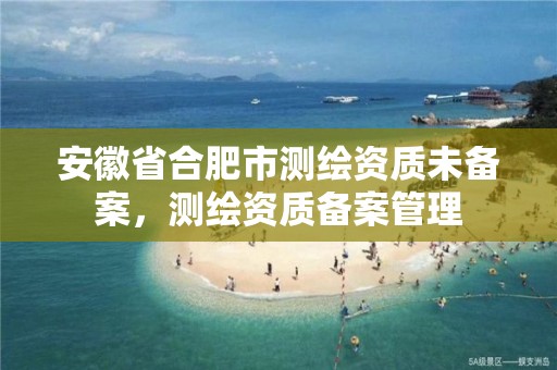 安徽省合肥市测绘资质未备案，测绘资质备案管理