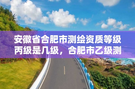 安徽省合肥市测绘资质等级丙级是几级，合肥市乙级测绘公司