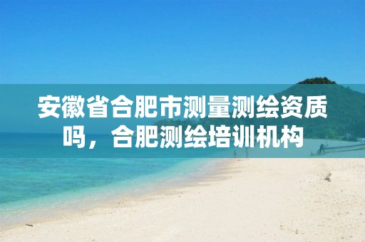 安徽省合肥市测量测绘资质吗，合肥测绘培训机构