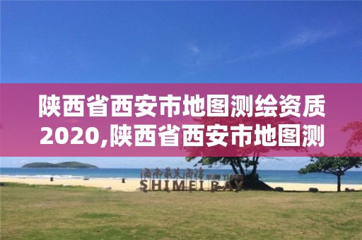 陕西省西安市地图测绘资质2020,陕西省西安市地图测绘资质2020年查询