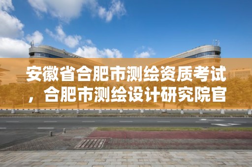 安徽省合肥市测绘资质考试，合肥市测绘设计研究院官网