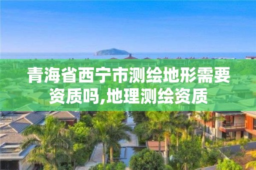 青海省西宁市测绘地形需要资质吗,地理测绘资质