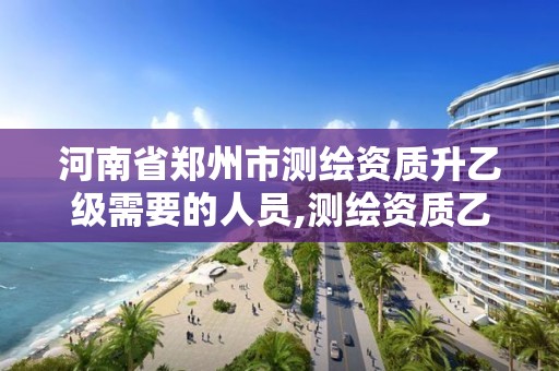 河南省郑州市测绘资质升乙级需要的人员,测绘资质乙级申请需要什么条件。