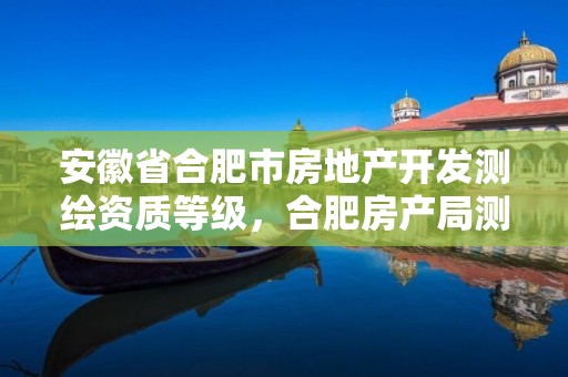 安徽省合肥市房地产开发测绘资质等级，合肥房产局测绘单位