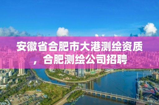 安徽省合肥市大港测绘资质，合肥测绘公司招聘