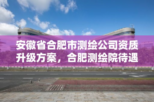 安徽省合肥市测绘公司资质升级方案，合肥测绘院待遇怎么样