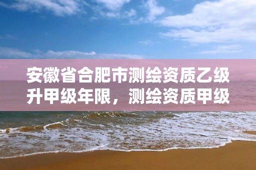 安徽省合肥市测绘资质乙级升甲级年限，测绘资质甲级申报条件