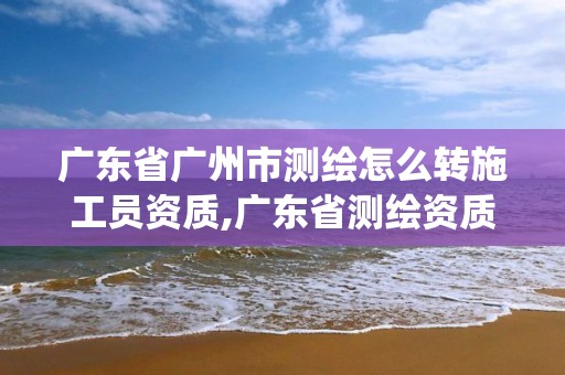 广东省广州市测绘怎么转施工员资质,广东省测绘资质管理系统。