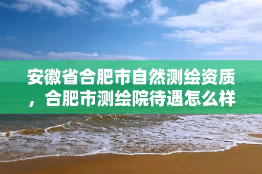 安徽省合肥市自然测绘资质，合肥市测绘院待遇怎么样