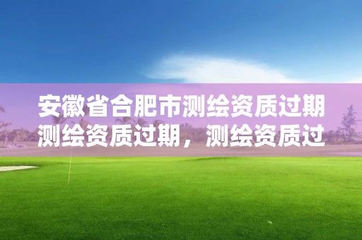 安徽省合肥市测绘资质过期测绘资质过期，测绘资质过期还能用吗