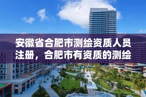 安徽省合肥市测绘资质人员注册，合肥市有资质的测绘公司