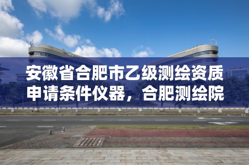 安徽省合肥市乙级测绘资质申请条件仪器，合肥测绘院是什么单位