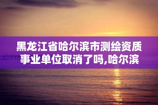 黑龙江省哈尔滨市测绘资质事业单位取消了吗,哈尔滨测绘局是干什么的。