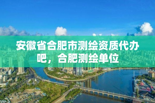 安徽省合肥市测绘资质代办吧，合肥测绘单位