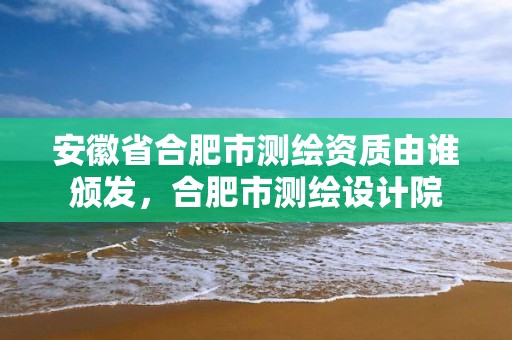 安徽省合肥市测绘资质由谁颁发，合肥市测绘设计院