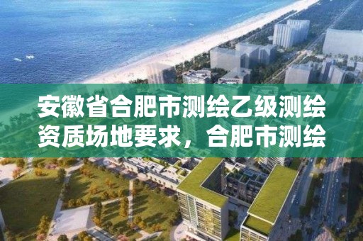 安徽省合肥市测绘乙级测绘资质场地要求，合肥市测绘设计院