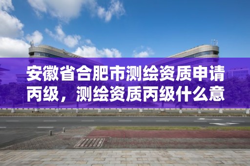 安徽省合肥市测绘资质申请丙级，测绘资质丙级什么意思