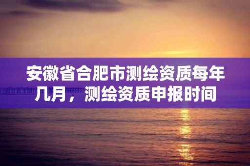 安徽省合肥市测绘资质每年几月，测绘资质申报时间