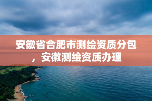 安徽省合肥市测绘资质分包，安徽测绘资质办理