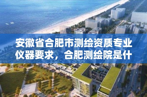 安徽省合肥市测绘资质专业仪器要求，合肥测绘院是什么单位