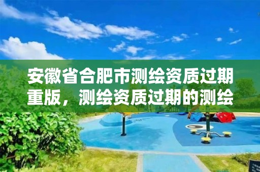 安徽省合肥市测绘资质过期重版，测绘资质过期的测绘报告有效吗