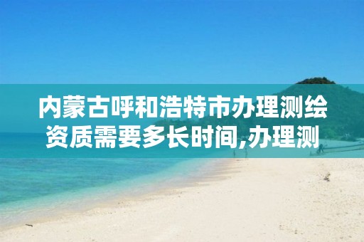 内蒙古呼和浩特市办理测绘资质需要多长时间,办理测绘资质要求。