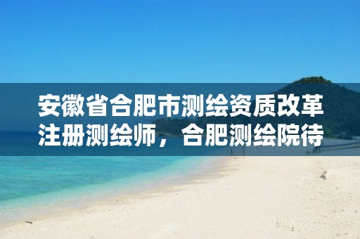 安徽省合肥市测绘资质改革注册测绘师，合肥测绘院待遇怎么样