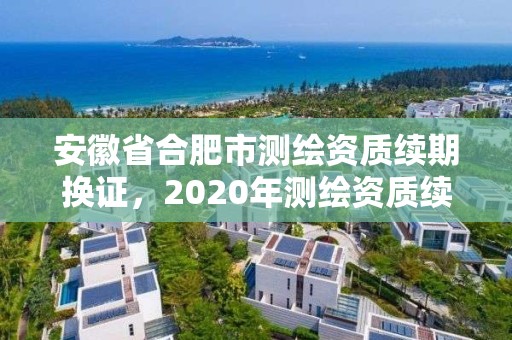 安徽省合肥市测绘资质续期换证，2020年测绘资质续期怎么办理