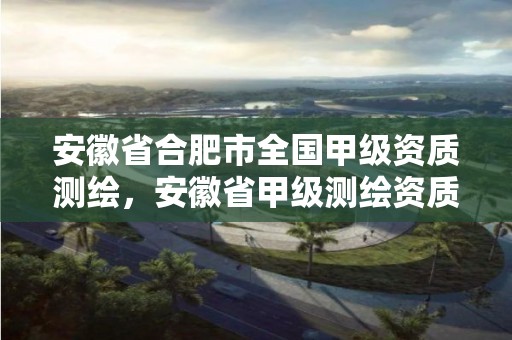 安徽省合肥市全国甲级资质测绘，安徽省甲级测绘资质单位