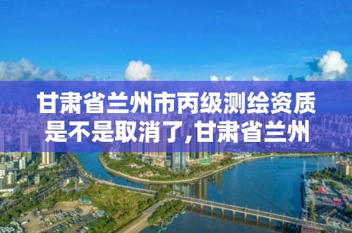 甘肃省兰州市丙级测绘资质是不是取消了,甘肃省兰州市丙级测绘资质是不是取消了呀。