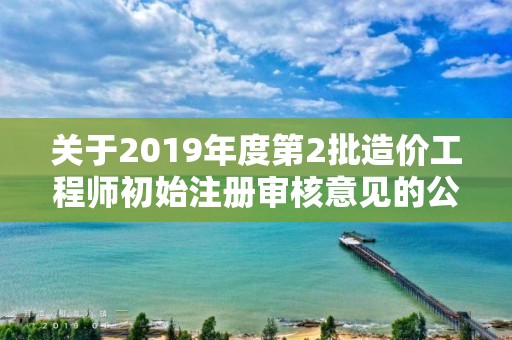 关于2019年度第2批造价工程师初始注册审核意见的公示