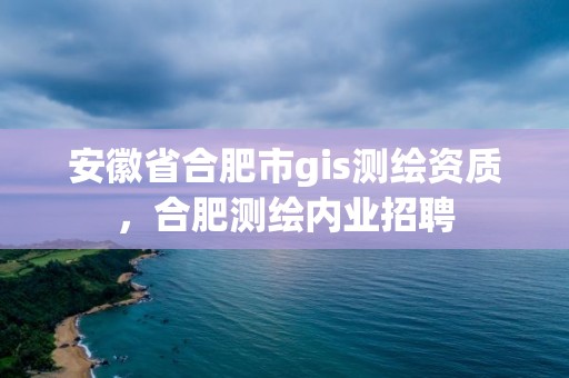 安徽省合肥市gis测绘资质，合肥测绘内业招聘