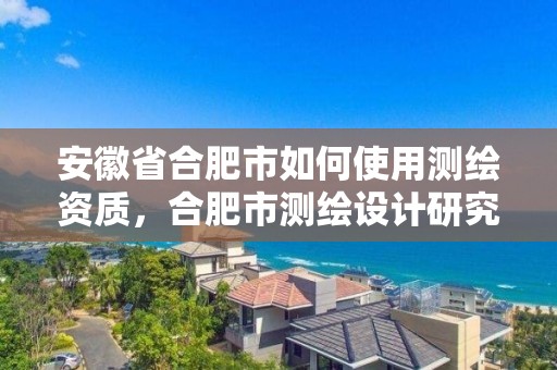 安徽省合肥市如何使用测绘资质，合肥市测绘设计研究院官网