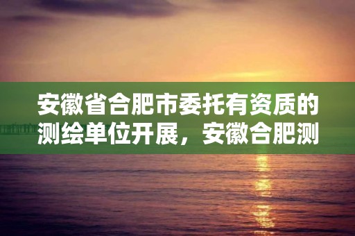 安徽省合肥市委托有资质的测绘单位开展，安徽合肥测绘单位电话