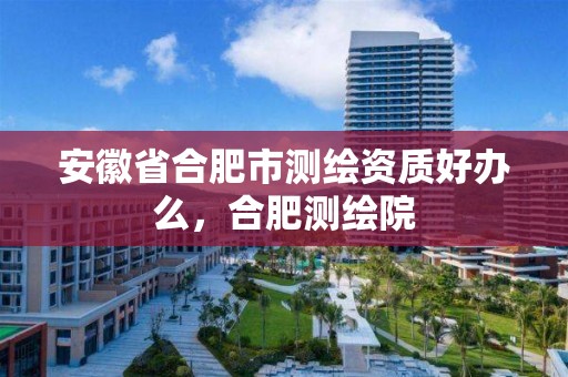 安徽省合肥市测绘资质好办么，合肥测绘院